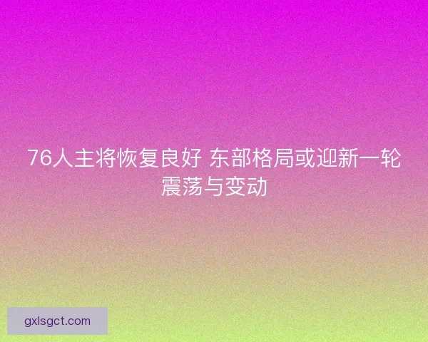 76人主将恢复良好 东部格局或迎新一轮震荡与变动